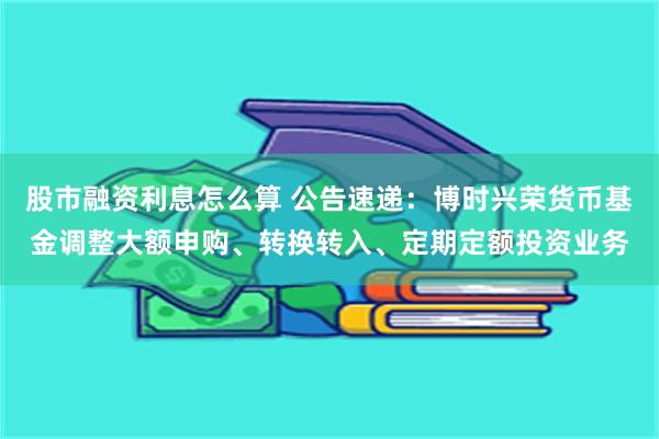 股市融资利息怎么算 公告速递：博时兴荣货币基金调整大额申购、转换转入、定期定额投资业务