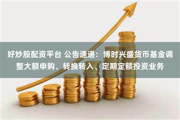 好炒股配资平台 公告速递：博时兴盛货币基金调整大额申购、转换转入、定期定额投资业务