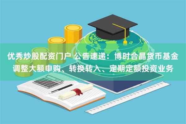 优秀炒股配资门户 公告速递：博时合晶货币基金调整大额申购、转换转入、定期定额投资业务