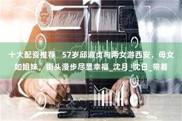 十大配资推荐   57岁邱淑贞与两女游西安，母女如姐妹，街头漫步尽显幸福_沈月_沈日_带着