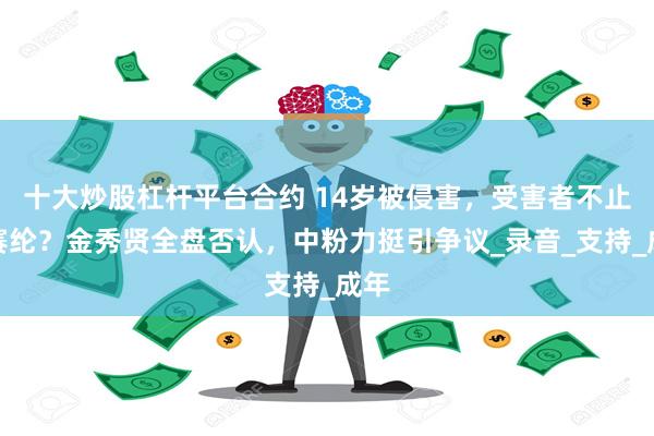 十大炒股杠杆平台合约 14岁被侵害，受害者不止金赛纶？金秀贤全盘否认，中粉力挺引争议_录音_支持_成年