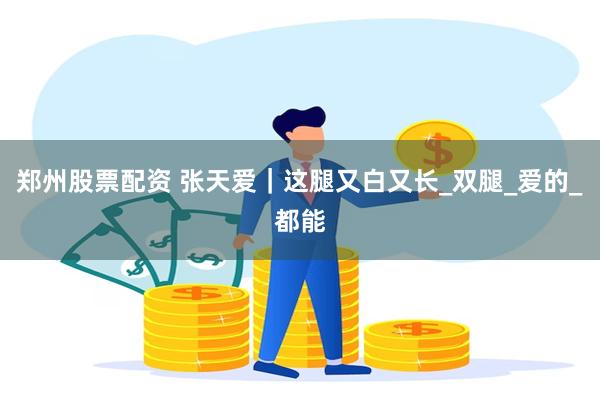 郑州股票配资 张天爱｜这腿又白又长_双腿_爱的_都能