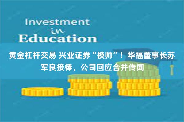 黄金杠杆交易 兴业证券“换帅”！华福董事长苏军良接棒，公司回应合并传闻