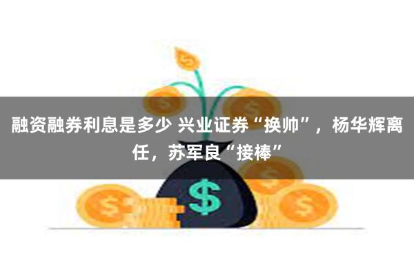 融资融券利息是多少 兴业证券“换帅”，杨华辉离任，苏军良“接棒”