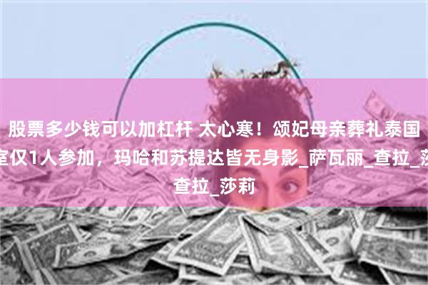 股票多少钱可以加杠杆 太心寒！颂妃母亲葬礼泰国王室仅1人参加，玛哈和苏提达皆无身影_萨瓦丽_查拉_莎莉