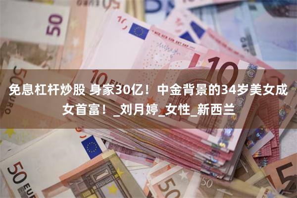 免息杠杆炒股 身家30亿！中金背景的34岁美女成女首富！_刘月婷_女性_新西兰