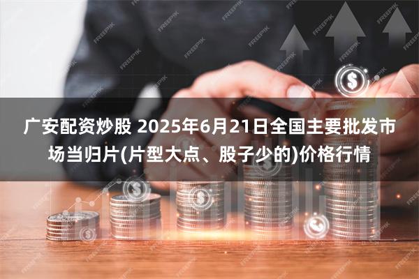 广安配资炒股 2025年6月21日全国主要批发市场当归片(片型大点、股子少的)价格行情