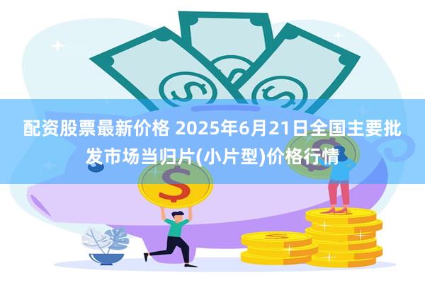 配资股票最新价格 2025年6月21日全国主要批发市场当归片(小片型)价格行情