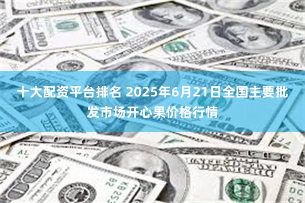 十大配资平台排名 2025年6月21日全国主要批发市场开心果价格行情