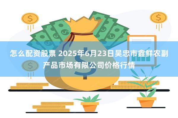 怎么配资股票 2025年6月23日吴忠市鑫鲜农副产品市场有限公司价格行情