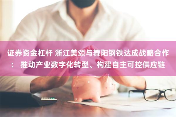 证券资金杠杆 浙江美颂与舞阳钢铁达成战略合作： 推动产业数字化转型、构建自主可控供应链