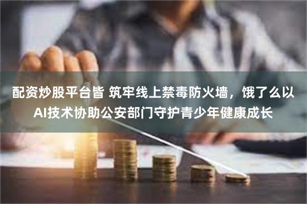 配资炒股平台皆 筑牢线上禁毒防火墙，饿了么以AI技术协助公安部门守护青少年健康成长
