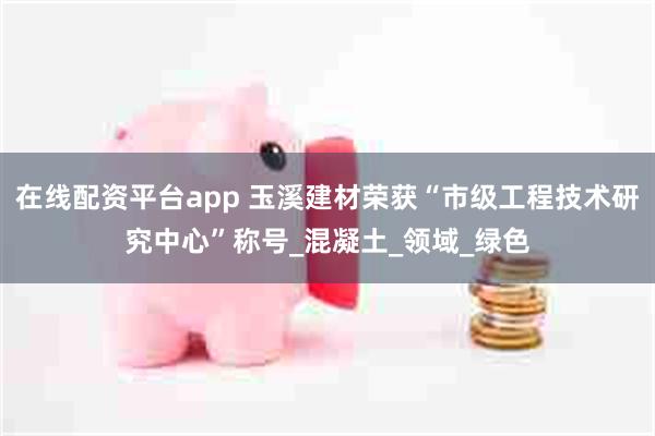 在线配资平台app 玉溪建材荣获“市级工程技术研究中心”称号_混凝土_领域_绿色