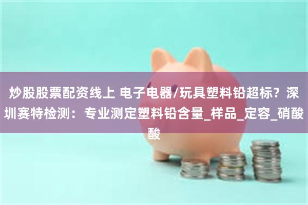 炒股股票配资线上 电子电器/玩具塑料铅超标？深圳赛特检测：专业测定塑料铅含量_样品_定容_硝酸