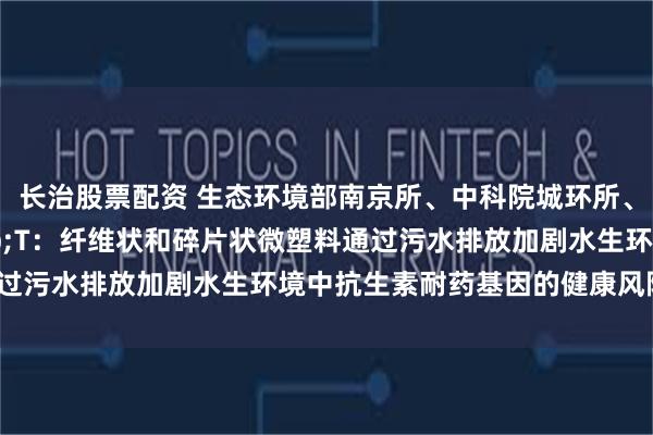长治股票配资 生态环境部南京所、中科院城环所、南京大学合作ES&T：纤维状和碎片状微塑料通过污水排放加剧水生环境中抗生素耐药基因的健康风险_研究