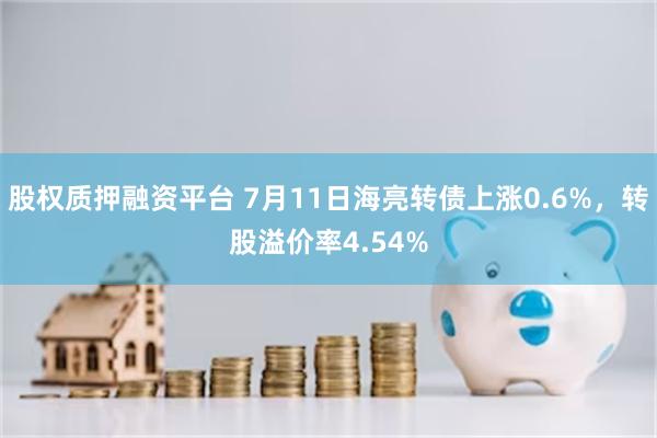 股权质押融资平台 7月11日海亮转债上涨0.6%，转股溢价率4.54%