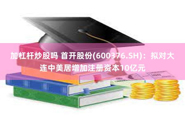 加杠杆炒股吗 首开股份(600376.SH)：拟对大连中美居增加注册资本10亿元