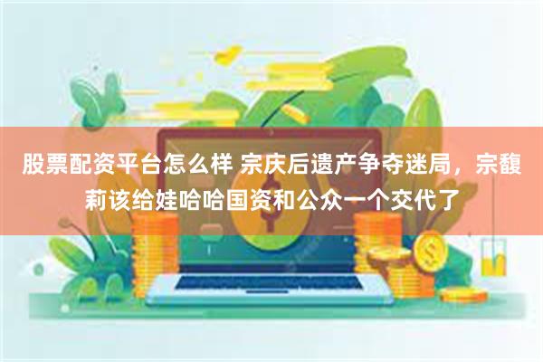 股票配资平台怎么样 宗庆后遗产争夺迷局，宗馥莉该给娃哈哈国资和公众一个交代了