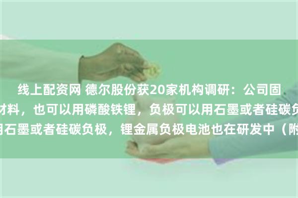 线上配资网 德尔股份获20家机构调研：公司固态电池正极可以用三元材料，也可以用磷酸铁锂，负极可以用石墨或者硅碳负极，锂金属负极电池也在研发中（附调研问答）