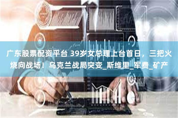 广东股票配资平台 39岁女总理上台首日，三把火烧向战场！乌克兰战局突变_斯维里_军费_矿产