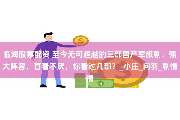 临海股票配资 至今无可超越的三部国产军旅剧，强大阵容，百看不厌，你看过几部？_小庄_向羽_剧情