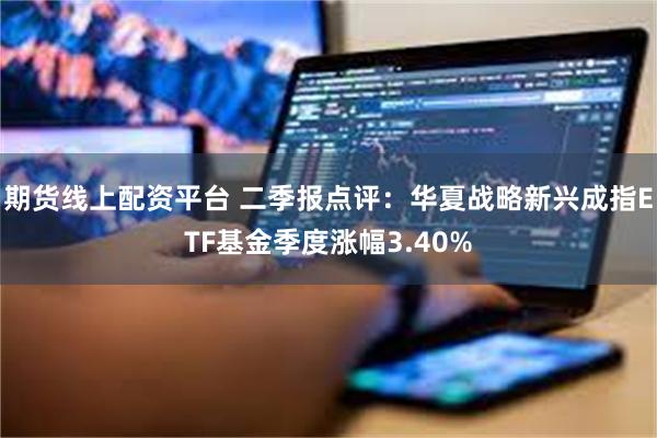 期货线上配资平台 二季报点评：华夏战略新兴成指ETF基金季度涨幅3.40%