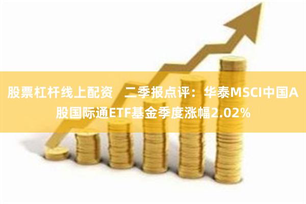 股票杠杆线上配资   二季报点评：华泰MSCI中国A股国际通ETF基金季度涨幅2.02%