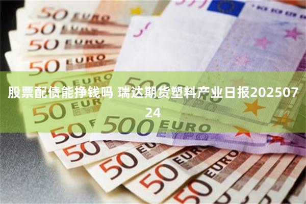 股票配债能挣钱吗 瑞达期货塑料产业日报20250724