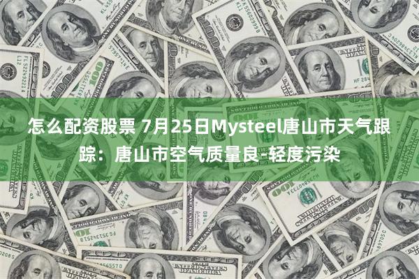 怎么配资股票 7月25日Mysteel唐山市天气跟踪：唐山市空气质量良-轻度污染