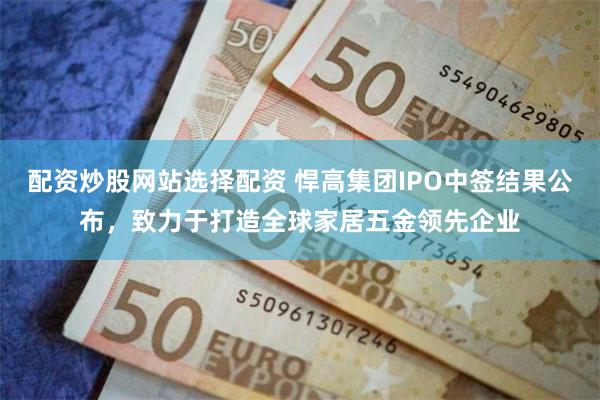 配资炒股网站选择配资 悍高集团IPO中签结果公布，致力于打造全球家居五金领先企业