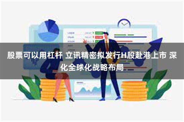 股票可以用杠杆 立讯精密拟发行H股赴港上市 深化全球化战略布局