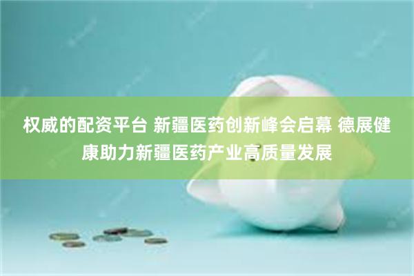 权威的配资平台 新疆医药创新峰会启幕 德展健康助力新疆医药产业高质量发展