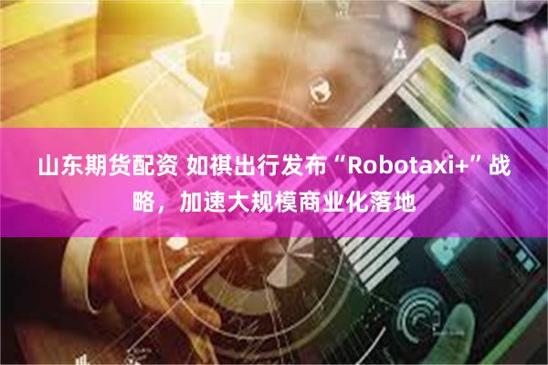 山东期货配资 如祺出行发布“Robotaxi+”战略，加速大规模商业化落地