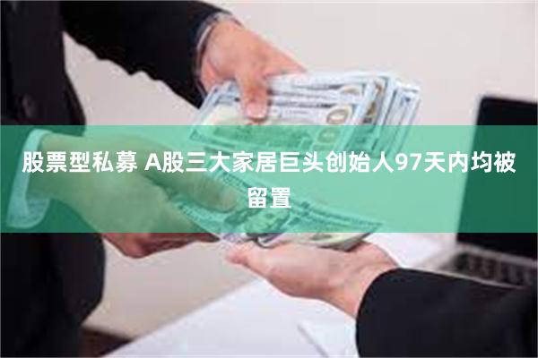 股票型私募 A股三大家居巨头创始人97天内均被留置