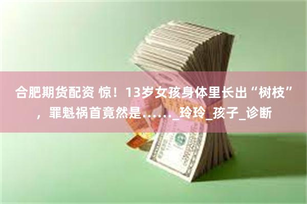 合肥期货配资 惊！13岁女孩身体里长出“树枝”，罪魁祸首竟然是……_玲玲_孩子_诊断