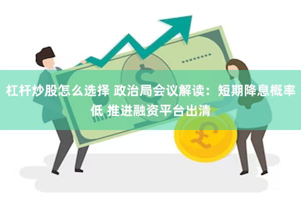 杠杆炒股怎么选择 政治局会议解读：短期降息概率低 推进融资平台出清