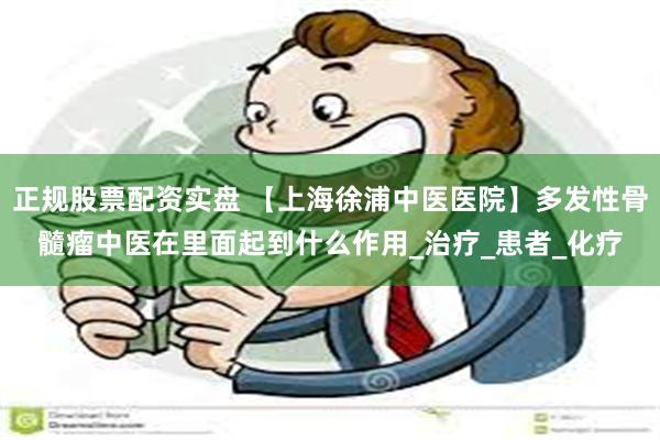 正规股票配资实盘 【上海徐浦中医医院】多发性骨髓瘤中医在里面起到什么作用_治疗_患者_化疗