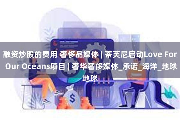 融资炒股的费用 奢侈品媒体 | 蒂芙尼启动Love For Our Oceans项目 | 奢华奢侈媒体_承诺_海洋_地球