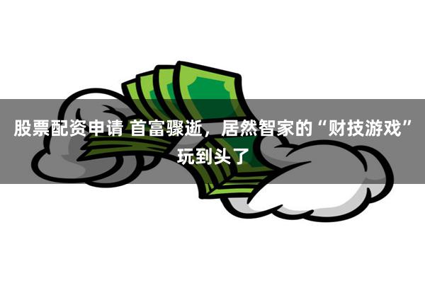 股票配资申请 首富骤逝，居然智家的“财技游戏”玩到头了