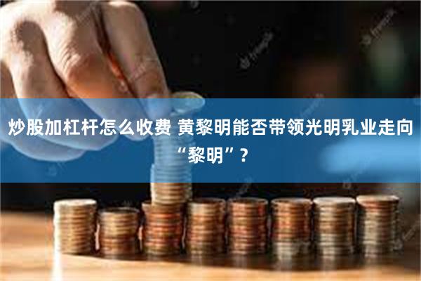 炒股加杠杆怎么收费 黄黎明能否带领光明乳业走向“黎明”？