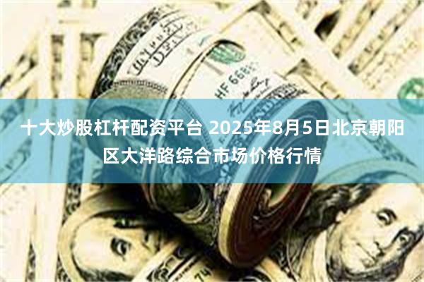 十大炒股杠杆配资平台 2025年8月5日北京朝阳区大洋路综合市场价格行情
