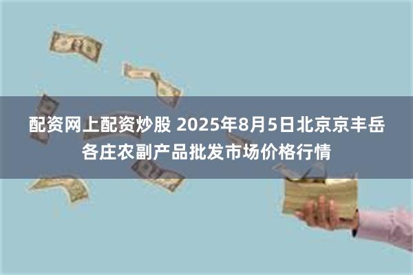 配资网上配资炒股 2025年8月5日北京京丰岳各庄农副产品批发市场价格行情