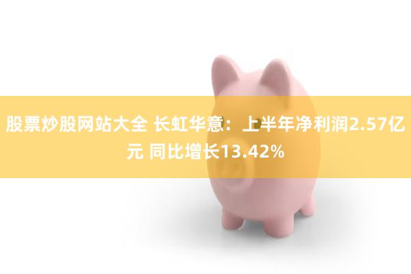 股票炒股网站大全 长虹华意：上半年净利润2.57亿元 同比增长13.42%