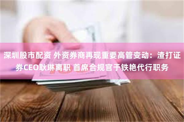 深圳股市配资 外资券商再现重要高管变动：渣打证券CEO耿琳离职 首席合规官于铁艳代行职务