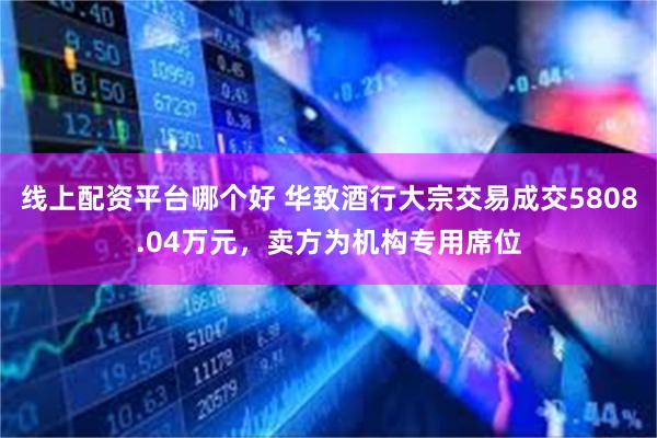 线上配资平台哪个好 华致酒行大宗交易成交5808.04万元，卖方为机构专用席位