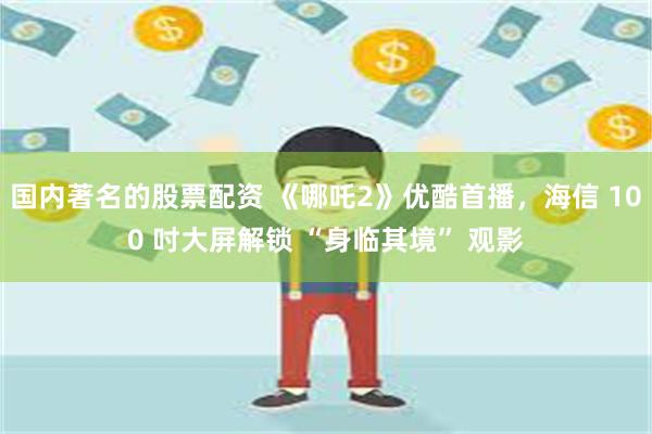 国内著名的股票配资 《哪吒2》优酷首播，海信 100 吋大屏解锁 “身临其境” 观影