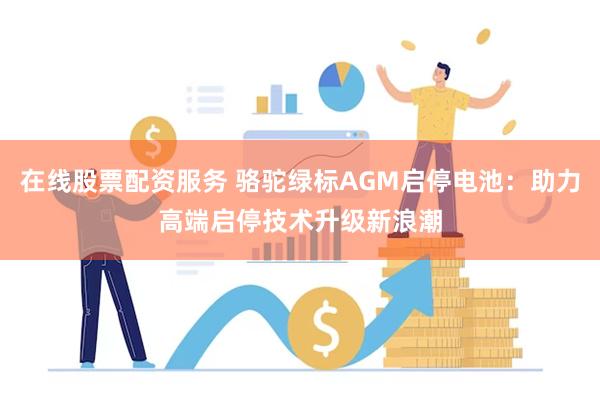 在线股票配资服务 骆驼绿标AGM启停电池：助力高端启停技术升级新浪潮