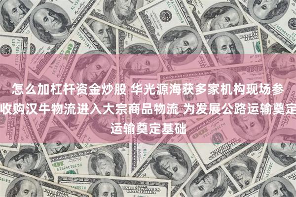 怎么加杠杆资金炒股 华光源海获多家机构现场参观：收购汉牛物流进入大宗商品物流 为发展公路运输奠定基础