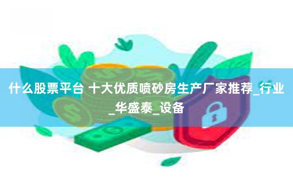 什么股票平台 十大优质喷砂房生产厂家推荐_行业_华盛泰_设备