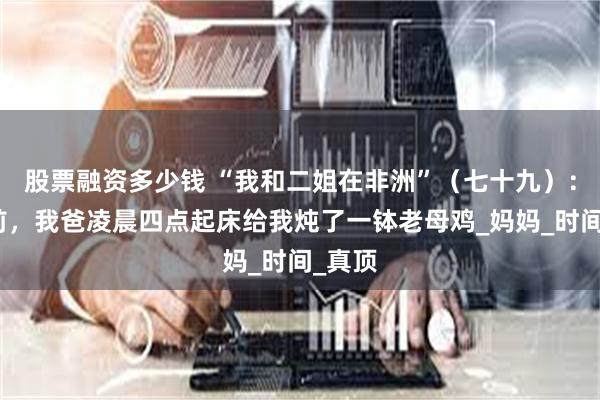 股票融资多少钱 “我和二姐在非洲”（七十九）：临行前，我爸凌晨四点起床给我炖了一钵老母鸡_妈妈_时间_真顶